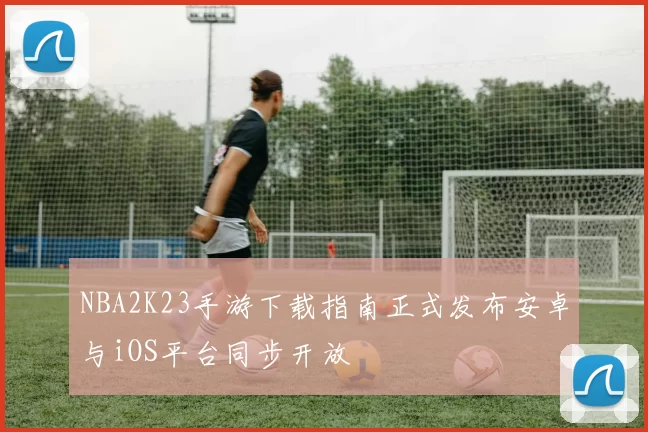 NBA2K23手游下载指南正式发布安卓与iOS平台同步开放