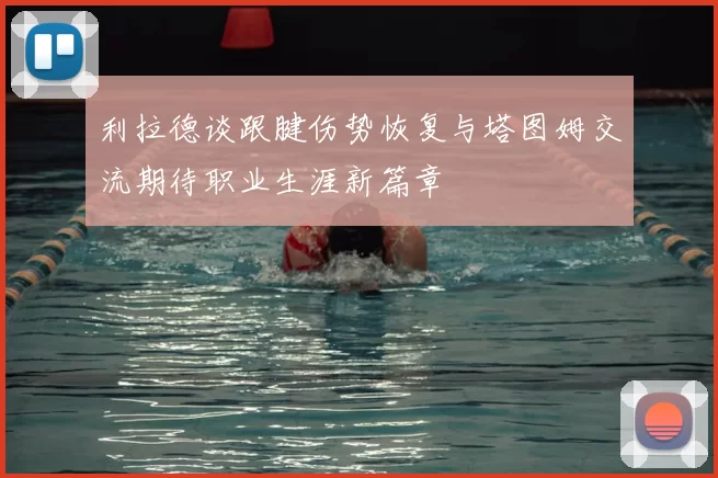 利拉德谈跟腱伤势恢复与塔图姆交流期待职业生涯新篇章