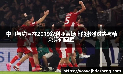 中国与约旦在2019叙利亚赛场上的激烈对决与精彩瞬间回顾